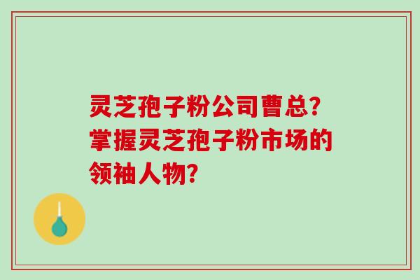 灵芝孢子粉公司曹总?掌握灵芝孢子粉市场的领袖人物? 灵芝孢子粉公司曹总?掌握灵芝孢子粉市场的领袖人物?