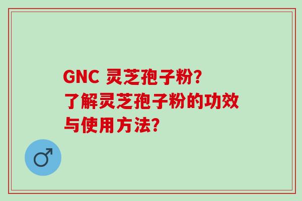 GNC 灵芝孢子粉？了解灵芝孢子粉的功效与使用方法？