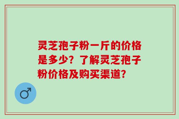 灵芝孢子粉一斤的价格是多少?了解灵芝孢子粉价格及购买渠道? 灵芝孢子粉一斤的价格是多少?了解灵芝孢子粉价格及购买渠道?