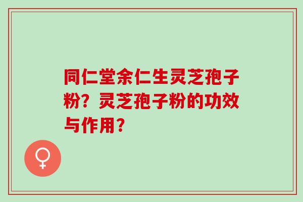 同仁堂余仁生灵芝孢子粉？灵芝孢子粉的功效与作用？