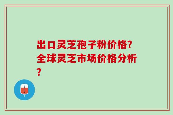 出口灵芝孢子粉价格？全球灵芝市场价格分析？