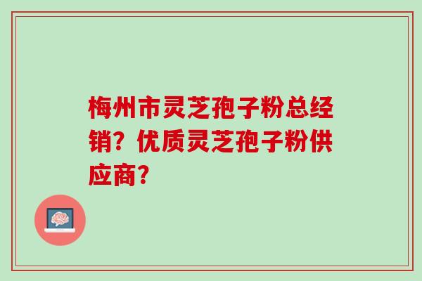 梅州市灵芝孢子粉总经销?优质灵芝孢子粉供应商? 梅州市灵芝孢子粉总经销?优质灵芝孢子粉供应商?