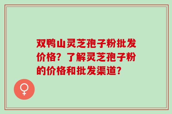 双鸭山灵芝孢子粉批发价格?了解灵芝孢子粉的价格和批发渠道? 双鸭山灵芝孢子粉批发价格?了解灵芝孢子粉的价格和批发渠道?