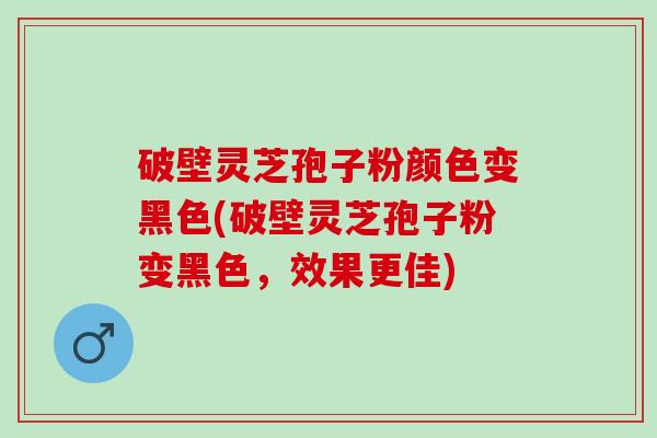 破壁灵芝孢子粉颜色变黑色(破壁灵芝孢子粉变黑色，效果更佳)