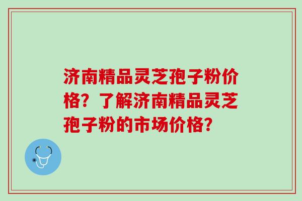 济南精品灵芝孢子粉价格？了解济南精品灵芝孢子粉的市场价格？