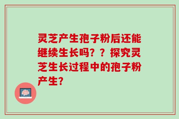 灵芝产生孢子粉后还能继续生长吗？？探究灵芝生长过程中的孢子粉产生？