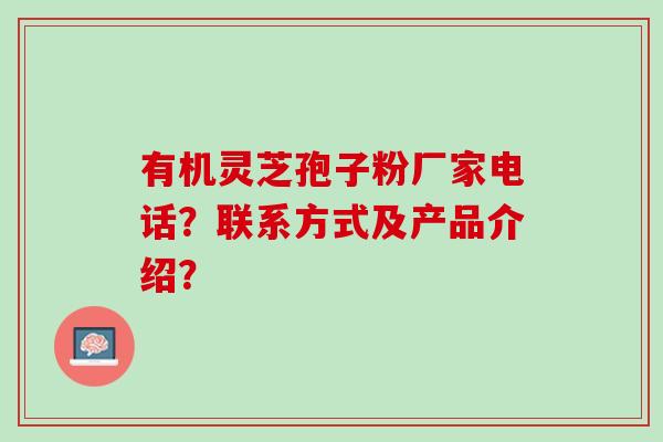 有机灵芝孢子粉厂家电话？联系方式及产品介绍？