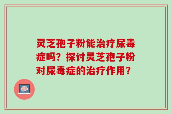 灵芝孢子粉能尿毒症吗?探讨灵芝孢子粉对尿毒症的作用? 灵芝孢子粉能尿毒症吗?探讨灵芝孢子粉对尿毒症的作用?