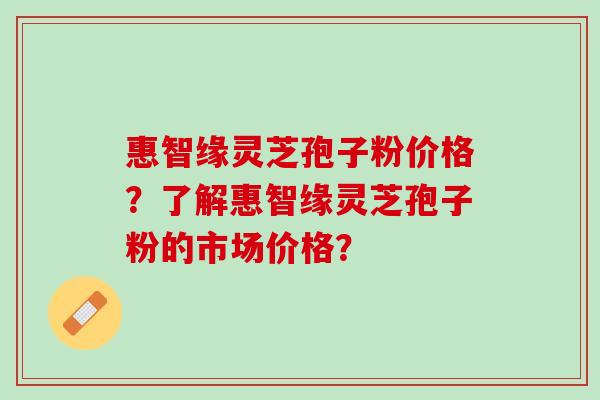 惠智缘灵芝孢子粉价格？了解惠智缘灵芝孢子粉的市场价格？
