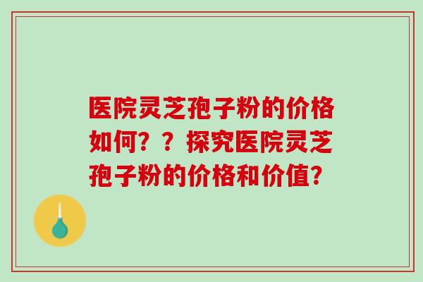 医院灵芝孢子粉的价格如何？？探究医院灵芝孢子粉的价格和价值？