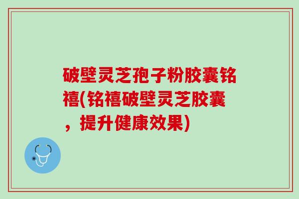 破壁灵芝孢子粉胶囊铭禧(铭禧破壁灵芝胶囊,提升健康效果) 破壁灵芝孢子粉胶囊铭禧(铭禧破壁灵芝胶囊,提升健康效果)