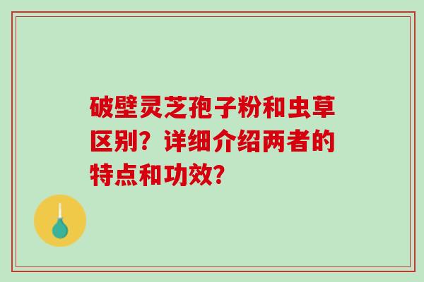 破壁灵芝孢子粉和虫草区别?详细介绍两者的特点和功效? 破壁灵芝孢子粉和虫草区别?详细介绍两者的特点和功效?