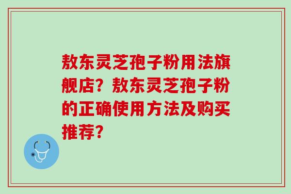 敖东灵芝孢子粉用法旗舰店？敖东灵芝孢子粉的正确使用方法及购买推荐？
