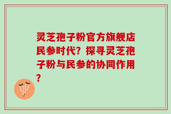 灵芝孢子粉官方旗舰店民参时代？探寻灵芝孢子粉与民参的协同作用？