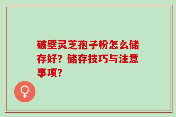 破壁灵芝孢子粉怎么储存好?储存技巧与注意事项? 破壁灵芝孢子粉怎么储存好?储存技巧与注意事项?