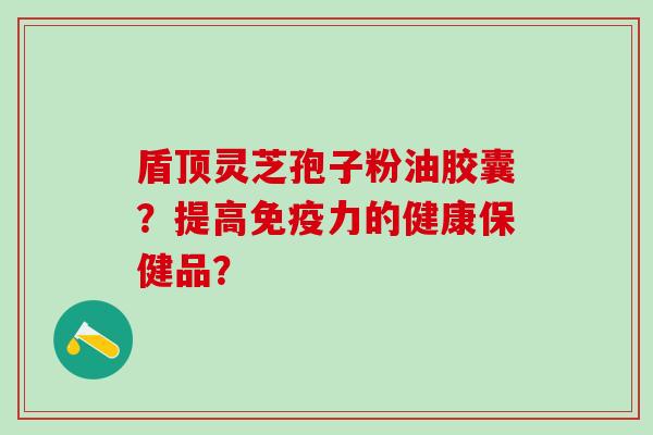 盾顶灵芝孢子粉油胶囊?提高免疫力的健康保健品? 盾顶灵芝孢子粉油胶囊?提高免疫力的健康保健品?