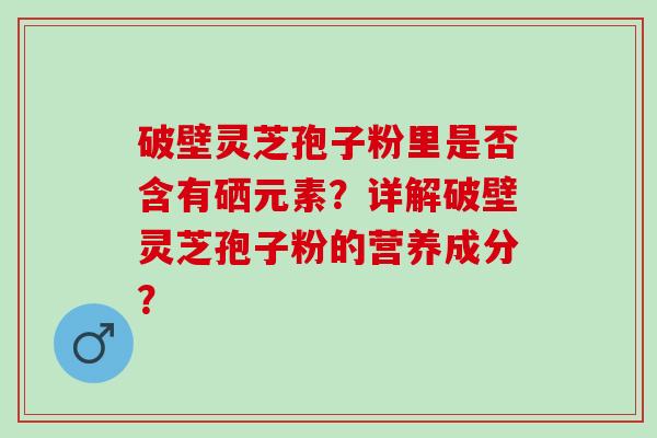 破壁灵芝孢子粉里是否含有硒元素？详解破壁灵芝孢子粉的营养成分？