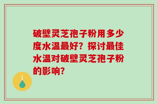 破壁灵芝孢子粉用多少度水温最好？探讨最佳水温对破壁灵芝孢子粉的影响？