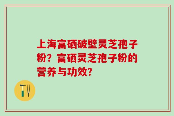 上海富硒破壁灵芝孢子粉？富硒灵芝孢子粉的营养与功效？