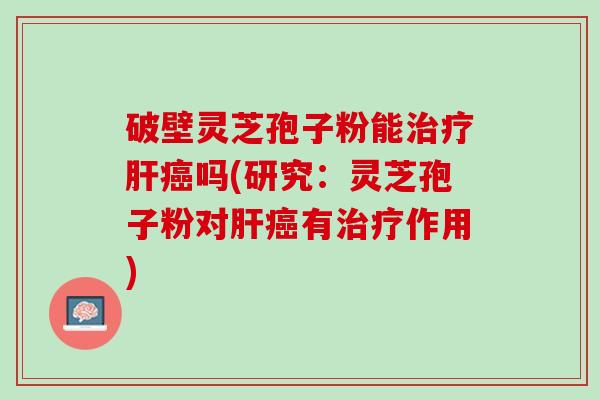 破壁灵芝孢子粉能治疗肝癌吗(研究：灵芝孢子粉对肝癌有治疗作用)