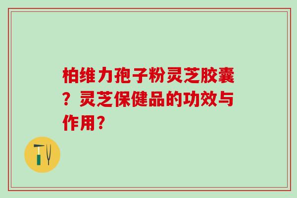 柏维力孢子粉灵芝胶囊？灵芝保健品的功效与作用？
