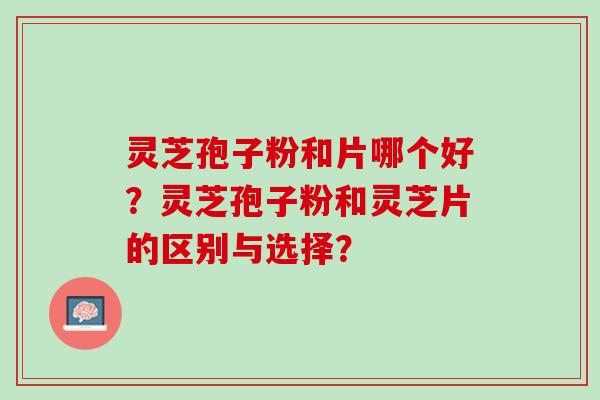 灵芝孢子粉和片哪个好？灵芝孢子粉和灵芝片的区别与选择？