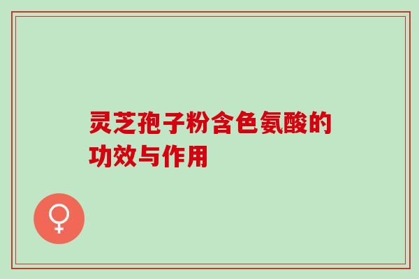 灵芝孢子粉含色氨酸的功效与作用 灵芝孢子粉含色氨酸的功效与作用