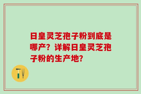 日皇灵芝孢子粉到底是哪产?详解日皇灵芝孢子粉的生产地? 日皇灵芝孢子粉到底是哪产?详解日皇灵芝孢子粉的生产地?