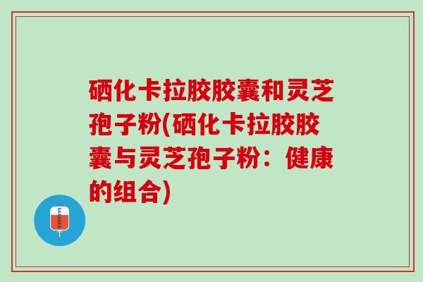 硒化卡拉胶胶囊和灵芝孢子粉(硒化卡拉胶胶囊与灵芝孢子粉：健康的组合)