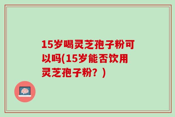 15岁喝灵芝孢子粉可以吗(15岁能否饮用灵芝孢子粉？)