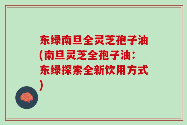 东绿南旦全灵芝孢子油(南旦灵芝全孢子油：东绿探索全新饮用方式)