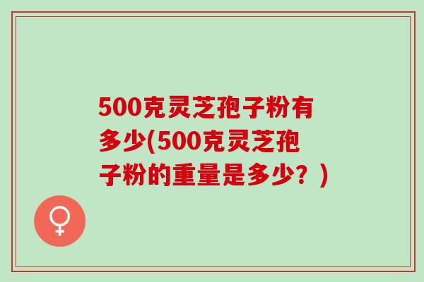 500克灵芝孢子粉有多少(500克灵芝孢子粉的重量是多少？)
