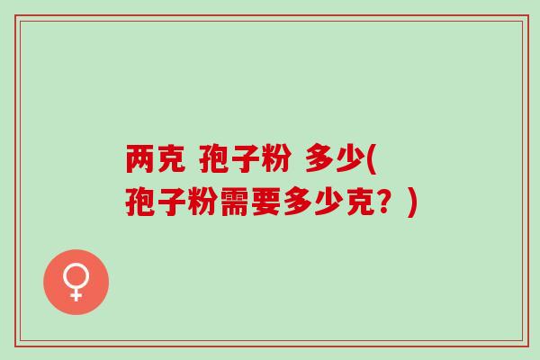 两克 孢子粉 多少(孢子粉需要多少克?) 两克 孢子粉 多少(孢子粉需要多少克?)