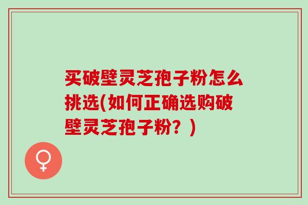 买破壁灵芝孢子粉怎么挑选(如何正确选购破壁灵芝孢子粉？)