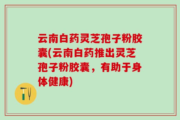 云南白药灵芝孢子粉胶囊(云南白药推出灵芝孢子粉胶囊,有助于身体健康) 云南白药灵芝孢子粉胶囊(云南白药推出灵芝孢子粉胶囊,有助于身体健康)