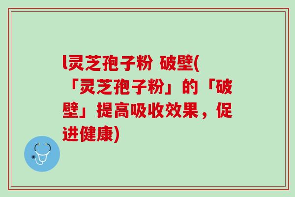 l灵芝孢子粉 破壁(「灵芝孢子粉」的「破壁」提高吸收效果,促进健康) l灵芝孢子粉 破壁(「灵芝孢子粉」的「破壁」提高吸收效果,促进健康)