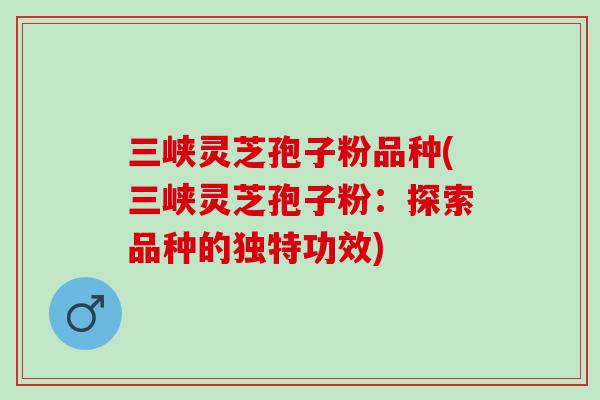 三峡灵芝孢子粉品种(三峡灵芝孢子粉：探索品种的独特功效)