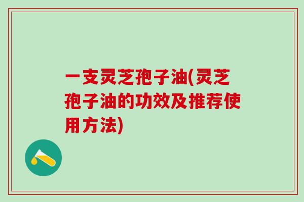 一支灵芝孢子油(灵芝孢子油的功效及推荐使用方法)