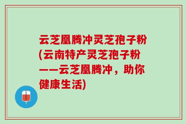 云芝凰腾冲灵芝孢子粉(云南特产灵芝孢子粉——云芝凰腾冲,助你健康生活) 云芝凰腾冲灵芝孢子粉(云南特产灵芝孢子粉——云芝凰腾冲,助你健康生活)