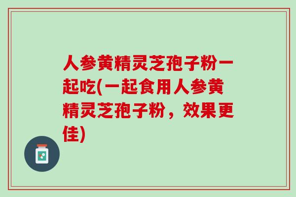人参黄精灵芝孢子粉一起吃(一起食用人参黄精灵芝孢子粉，效果更佳)
