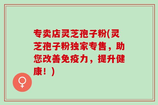 专卖店灵芝孢子粉(灵芝孢子粉独家专售,助您改善免疫力,提升健康!) 专卖店灵芝孢子粉(灵芝孢子粉独家专售,助您改善免疫力,提升健康!)