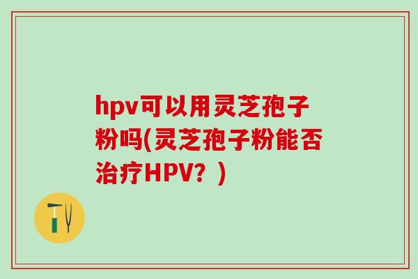 hpv可以用灵芝孢子粉吗(灵芝孢子粉能否治疗HPV？)