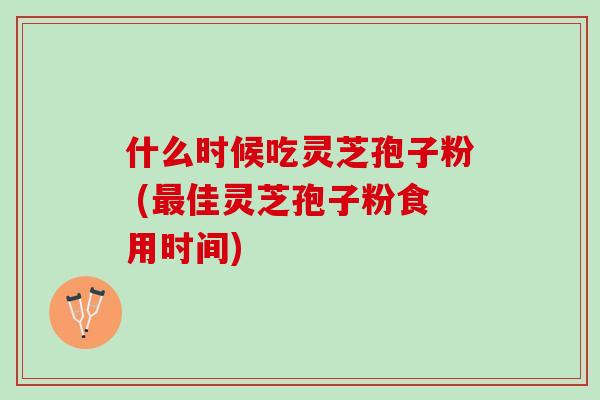 什么时候吃灵芝孢子粉 (最佳灵芝孢子粉食用时间)