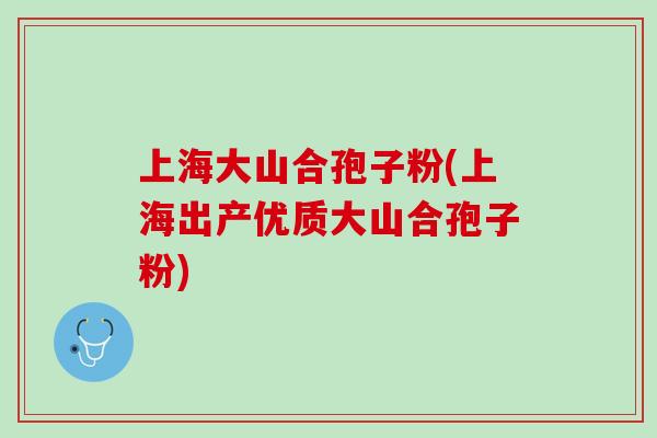 上海大山合孢子粉(上海出产优质大山合孢子粉)