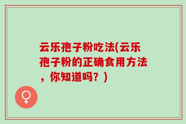 云乐孢子粉吃法(云乐孢子粉的正确食用方法，你知道吗？)