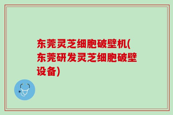 东莞灵芝细胞破壁机(东莞研发灵芝细胞破壁设备)