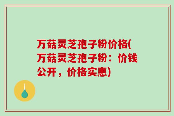 万菇灵芝孢子粉价格(万菇灵芝孢子粉：价钱公开，价格实惠)