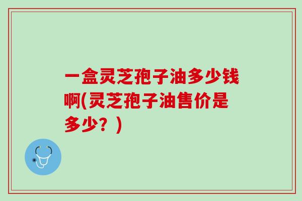 一盒灵芝孢子油多少钱啊(灵芝孢子油售价是多少?) 一盒灵芝孢子油多少钱啊(灵芝孢子油售价是多少?)