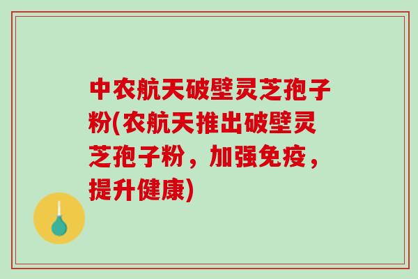 中农航天破壁灵芝孢子粉(农航天推出破壁灵芝孢子粉，加强免疫，提升健康)