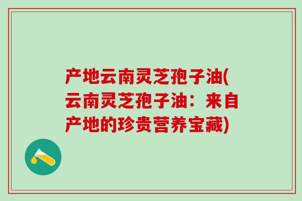 产地云南灵芝孢子油(云南灵芝孢子油：来自产地的珍贵营养宝藏)